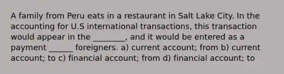 A family from Peru eats in a restaurant in Salt Lake City. In the accounting for U.S international transactions, this transaction would appear in the ________, and it would be entered as a payment ______ foreigners. a) current account; from b) current account; to c) financial account; from d) financial account; to