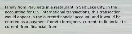 family from Peru eats in a restaurant in Salt Lake City. In the accounting for U.S. international transactions, this transaction would appear in the current/financial account, and it would be entered as a payment from/to foreigners. current; to financial; to current; from financial; from