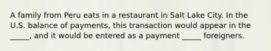 A family from Peru eats in a restaurant in Salt Lake City. In the U.S. balance of payments, this transaction would appear in the _____, and it would be entered as a payment _____ foreigners.