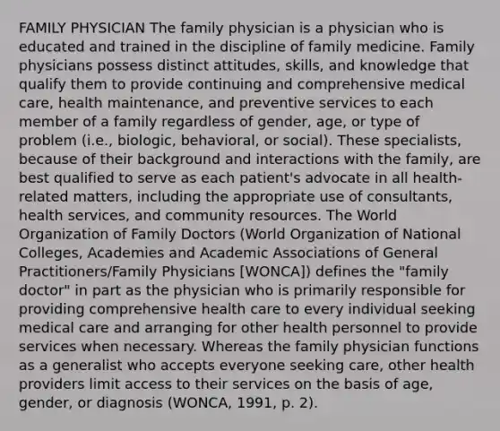 FAMILY PHYSICIAN The family physician is a physician who is educated and trained in the discipline of family medicine. Family physicians possess distinct attitudes, skills, and knowledge that qualify them to provide continuing and comprehensive medical care, health maintenance, and preventive services to each member of a family regardless of gender, age, or type of problem (i.e., biologic, behavioral, or social). These specialists, because of their background and interactions with the family, are best qualified to serve as each patient's advocate in all health-related matters, including the appropriate use of consultants, health services, and community resources. The World Organization of Family Doctors (World Organization of National Colleges, Academies and Academic Associations of General Practitioners/Family Physicians [WONCA]) defines the "family doctor" in part as the physician who is primarily responsible for providing comprehensive health care to every individual seeking medical care and arranging for other health personnel to provide services when necessary. Whereas the family physician functions as a generalist who accepts everyone seeking care, other health providers limit access to their services on the basis of age, gender, or diagnosis (WONCA, 1991, p. 2).