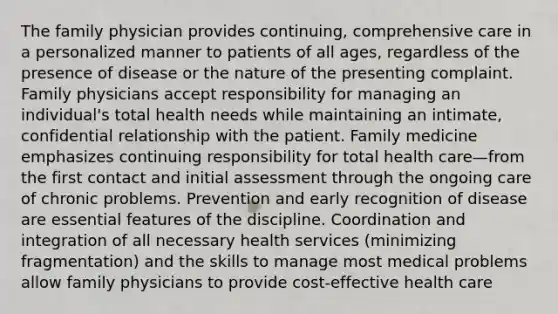 The family physician provides continuing, comprehensive care in a personalized manner to patients of all ages, regardless of the presence of disease or the nature of the presenting complaint. Family physicians accept responsibility for managing an individual's total health needs while maintaining an intimate, confidential relationship with the patient. Family medicine emphasizes continuing responsibility for total health care—from the first contact and initial assessment through the ongoing care of chronic problems. Prevention and early recognition of disease are essential features of the discipline. Coordination and integration of all necessary health services (minimizing fragmentation) and the skills to manage most medical problems allow family physicians to provide cost-effective health care