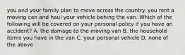 you and your family plan to move across the country. you rent a moving can and haul your vehicle behing the van. Which of the following will be covered on your personal policy if you have an accident? A. the damage to the moving van B. the household items you have in the van C. your personal vehicle D. none of the above