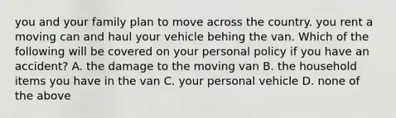 you and your family plan to move across the country. you rent a moving can and haul your vehicle behing the van. Which of the following will be covered on your personal policy if you have an accident? A. the damage to the moving van B. the household items you have in the van C. your personal vehicle D. none of the above