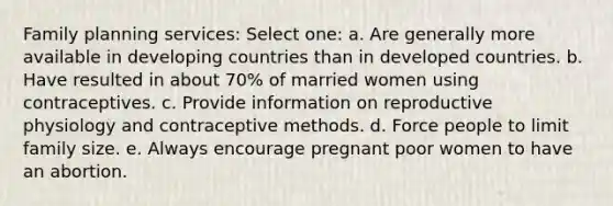 Family planning services: Select one: a. Are generally more available in developing countries than in developed countries. b. Have resulted in about 70% of married women using contraceptives. c. Provide information on reproductive physiology and contraceptive methods. d. Force people to limit family size. e. Always encourage pregnant poor women to have an abortion.