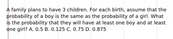 A family plans to have 3 children. For each birth, assume that the probability of a boy is the same as the probability of a girl. What is the probability that they will have at least one boy and at least one girl? A. 0.5 B. 0.125 C. 0.75 D. 0.875