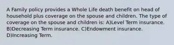 A Family policy provides a Whole Life death benefit on head of household plus coverage on the spouse and children. The type of coverage on the spouse and children is: A)Level Term insurance. B)Decreasing Term insurance. C)Endowment insurance. D)Increasing Term.