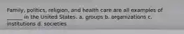 Family, politics, religion, and health care are all examples of ______ in the United States. a. groups b. organizations c. institutions d. societies