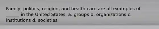 Family, politics, religion, and health care are all examples of ______ in the United States. a. groups b. organizations c. institutions d. societies