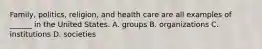 Family, politics, religion, and health care are all examples of ______ in the United States. A. groups B. organizations C. institutions D. societies