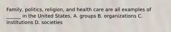 Family, politics, religion, and health care are all examples of ______ in the United States. A. groups B. organizations C. institutions D. societies