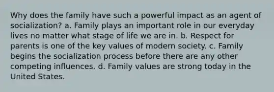 Why does the family have such a powerful impact as an agent of socialization? a. Family plays an important role in our everyday lives no matter what stage of life we are in. b. Respect for parents is one of the key values of modern society. c. Family begins the socialization process before there are any other competing influences. d. Family values are strong today in the United States.