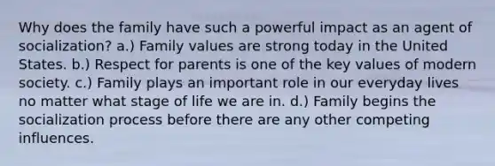 Why does the family have such a powerful impact as an agent of socialization? a.) Family values are strong today in the United States. b.) Respect for parents is one of the key values of modern society. c.) Family plays an important role in our everyday lives no matter what stage of life we are in. d.) Family begins the socialization process before there are any other competing influences.