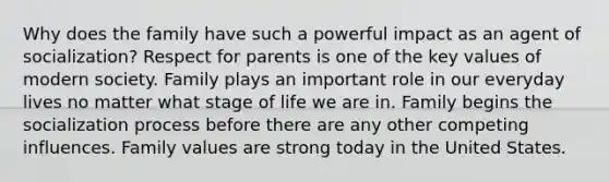 Why does the family have such a powerful impact as an agent of socialization? Respect for parents is one of the key values of modern society. Family plays an important role in our everyday lives no matter what stage of life we are in. Family begins the socialization process before there are any other competing influences. Family values are strong today in the United States.