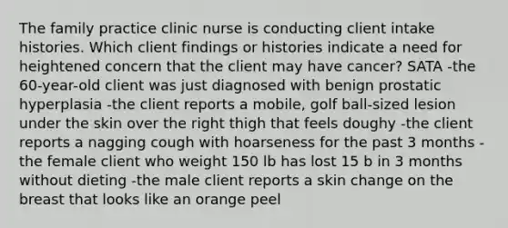 The family practice clinic nurse is conducting client intake histories. Which client findings or histories indicate a need for heightened concern that the client may have cancer? SATA -the 60-year-old client was just diagnosed with benign prostatic hyperplasia -the client reports a mobile, golf ball-sized lesion under the skin over the right thigh that feels doughy -the client reports a nagging cough with hoarseness for the past 3 months -the female client who weight 150 lb has lost 15 b in 3 months without dieting -the male client reports a skin change on the breast that looks like an orange peel