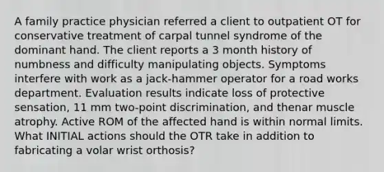 A family practice physician referred a client to outpatient OT for conservative treatment of carpal tunnel syndrome of the dominant hand. The client reports a 3 month history of numbness and difficulty manipulating objects. Symptoms interfere with work as a jack-hammer operator for a road works department. Evaluation results indicate loss of protective sensation, 11 mm two-point discrimination, and thenar muscle atrophy. Active ROM of the affected hand is within normal limits. What INITIAL actions should the OTR take in addition to fabricating a volar wrist orthosis?