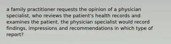 a family practitioner requests the opinion of a physician specialist, who reviews the patient's health records and examines the patient. the physician specialist would record findings, impressions and recommendations in which type of report?