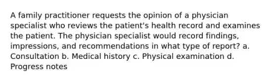 A family practitioner requests the opinion of a physician specialist who reviews the patient's health record and examines the patient. The physician specialist would record findings, impressions, and recommendations in what type of report? a. Consultation b. Medical history c. Physical examination d. Progress notes