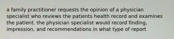 a family practitioner requests the opinion of a physician specialist who reviews the patients health record and examines the patient. the physician specialist would record finding, impression, and recommendations in what type of report