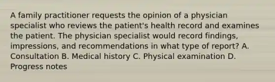 A family practitioner requests the opinion of a physician specialist who reviews the patient's health record and examines the patient. The physician specialist would record findings, impressions, and recommendations in what type of report? A. Consultation B. Medical history C. Physical examination D. Progress notes