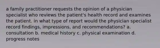 a family practitioner requests the opinion of a physician specialist who reviews the patient's health record and examines the patient. in what type of report would the physician specialist record findings, impressions, and recommendations? a. consultation b. medical history c. physical examination d. progress notes