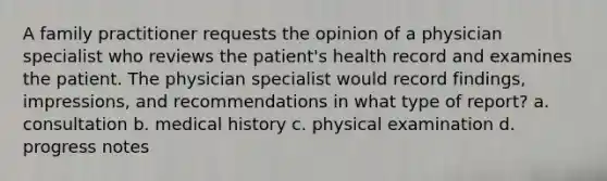 A family practitioner requests the opinion of a physician specialist who reviews the patient's health record and examines the patient. The physician specialist would record findings, impressions, and recommendations in what type of report? a. consultation b. medical history c. physical examination d. progress notes