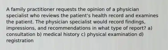 A family practitioner requests the opinion of a physician specialist who reviews the patient's health record and examines the patient. The physician specialist would record findings, impressions, and recommendations in what type of report? a) consultation b) medical history c) physical examination d) registration