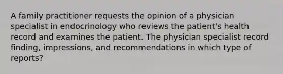 A family practitioner requests the opinion of a physician specialist in endocrinology who reviews the patient's health record and examines the patient. The physician specialist record finding, impressions, and recommendations in which type of reports?