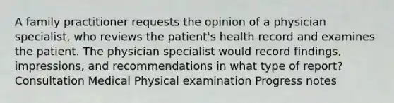 A family practitioner requests the opinion of a physician specialist, who reviews the patient's health record and examines the patient. The physician specialist would record findings, impressions, and recommendations in what type of report? Consultation Medical Physical examination Progress notes