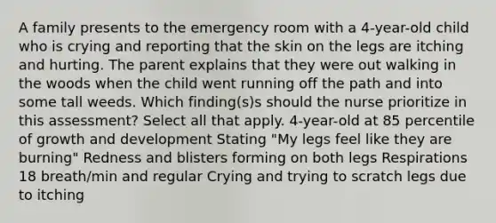 A family presents to the emergency room with a 4-year-old child who is crying and reporting that the skin on the legs are itching and hurting. The parent explains that they were out walking in the woods when the child went running off the path and into some tall weeds. Which finding(s)s should the nurse prioritize in this assessment? Select all that apply. 4-year-old at 85 percentile of growth and development Stating "My legs feel like they are burning" Redness and blisters forming on both legs Respirations 18 breath/min and regular Crying and trying to scratch legs due to itching