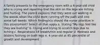 A family presents to the emergency room with a 4-year-old child who is crying and reporting that the skin on the legs are itching and hurting. The parent explains that they were out walking in the woods when the child went running off the path and into some tall weeds. Which finding(s)s should the nurse prioritize in this assessment? Select all that apply a. Stating "My legs feel like they are burning" b. Crying and trying to scratch legs due to itching c. Respirations 18 breath/min and regular d. Redness and blisters forming on both legs e. 4-year-old at 85 percentile of growth and development