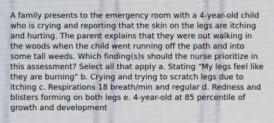 A family presents to the emergency room with a 4-year-old child who is crying and reporting that the skin on the legs are itching and hurting. The parent explains that they were out walking in the woods when the child went running off the path and into some tall weeds. Which finding(s)s should the nurse prioritize in this assessment? Select all that apply a. Stating "My legs feel like they are burning" b. Crying and trying to scratch legs due to itching c. Respirations 18 breath/min and regular d. Redness and blisters forming on both legs e. 4-year-old at 85 percentile of growth and development