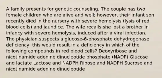 A family presents for genetic counseling. The couple has two female children who are alive and well; however, their infant son recently died in the nursery with severe hemolysis (lysis of red blood cells) and jaundice. The wife recalls she lost a brother in infancy with severe hemolysis, induced after a viral infection. The physician suspects a glucose-6-phosphate dehydrogenase deficiency, this would result in a deficiency in which of the following compounds in red blood cells? Deoxyribose and nicotinamide adenine dinucleotide phosphate (NADP) Glucose and lactate Lactose and NADPH Ribose and NADPH Sucrose and nicotinamide adenine dinucleotide