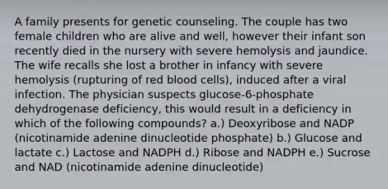 A family presents for genetic counseling. The couple has two female children who are alive and well, however their infant son recently died in the nursery with severe hemolysis and jaundice. The wife recalls she lost a brother in infancy with severe hemolysis (rupturing of red blood cells), induced after a viral infection. The physician suspects glucose-6-phosphate dehydrogenase deficiency, this would result in a deficiency in which of the following compounds? a.) Deoxyribose and NADP (nicotinamide adenine dinucleotide phosphate) b.) Glucose and lactate c.) Lactose and NADPH d.) Ribose and NADPH e.) Sucrose and NAD (nicotinamide adenine dinucleotide)