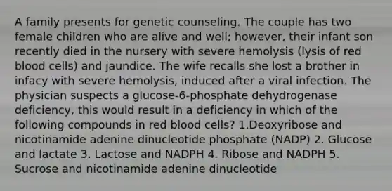 A family presents for genetic counseling. The couple has two female children who are alive and well; however, their infant son recently died in the nursery with severe hemolysis (lysis of red blood cells) and jaundice. The wife recalls she lost a brother in infacy with severe hemolysis, induced after a viral infection. The physician suspects a glucose-6-phosphate dehydrogenase deficiency, this would result in a deficiency in which of the following compounds in red blood cells? 1.Deoxyribose and nicotinamide adenine dinucleotide phosphate (NADP) 2. Glucose and lactate 3. Lactose and NADPH 4. Ribose and NADPH 5. Sucrose and nicotinamide adenine dinucleotide