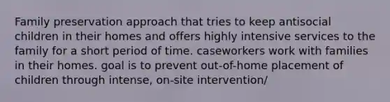 Family preservation approach that tries to keep antisocial children in their homes and offers highly intensive services to the family for a short period of time. caseworkers work with families in their homes. goal is to prevent out-of-home placement of children through intense, on-site intervention/