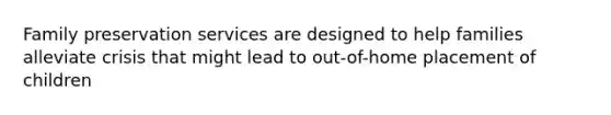 Family preservation services are designed to help families alleviate crisis that might lead to out-of-home placement of children​