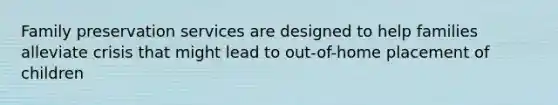 Family preservation services are designed to help families alleviate crisis that might lead to out-of-home placement of children