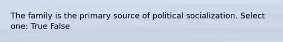 The family is the primary source of political socialization. Select one: True False