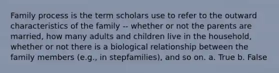 Family process is the term scholars use to refer to the outward characteristics of the family -- whether or not the parents are married, how many adults and children live in the household, whether or not there is a biological relationship between the family members (e.g., in stepfamilies), and so on. a. True b. False