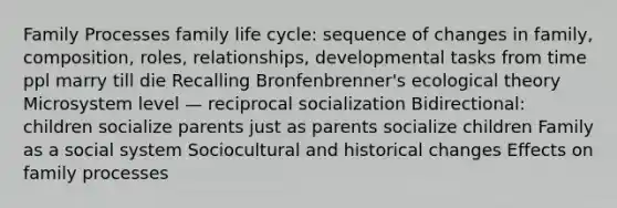 Family Processes family life cycle: sequence of changes in family, composition, roles, relationships, developmental tasks from time ppl marry till die Recalling Bronfenbrenner's ecological theory Microsystem level — reciprocal socialization Bidirectional: children socialize parents just as parents socialize children Family as a social system Sociocultural and historical changes Effects on family processes