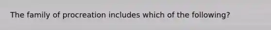 The family of procreation includes which of the following?