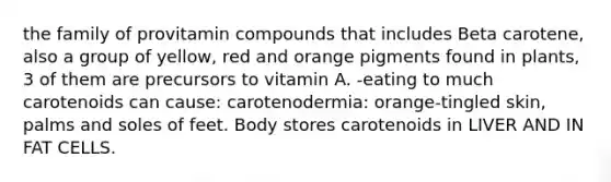 the family of provitamin compounds that includes Beta carotene, also a group of yellow, red and orange pigments found in plants, 3 of them are precursors to vitamin A. -eating to much carotenoids can cause: carotenodermia: orange-tingled skin, palms and soles of feet. Body stores carotenoids in LIVER AND IN FAT CELLS.