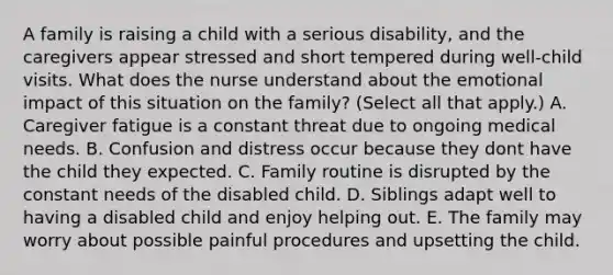 A family is raising a child with a serious disability, and the caregivers appear stressed and short tempered during well-child visits. What does the nurse understand about the emotional impact of this situation on the family? (Select all that apply.) A. Caregiver fatigue is a constant threat due to ongoing medical needs. B. Confusion and distress occur because they dont have the child they expected. C. Family routine is disrupted by the constant needs of the disabled child. D. Siblings adapt well to having a disabled child and enjoy helping out. E. The family may worry about possible painful procedures and upsetting the child.