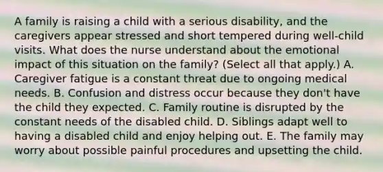 A family is raising a child with a serious disability, and the caregivers appear stressed and short tempered during well-child visits. What does the nurse understand about the emotional impact of this situation on the family? (Select all that apply.) A. Caregiver fatigue is a constant threat due to ongoing medical needs. B. Confusion and distress occur because they don't have the child they expected. C. Family routine is disrupted by the constant needs of the disabled child. D. Siblings adapt well to having a disabled child and enjoy helping out. E. The family may worry about possible painful procedures and upsetting the child.