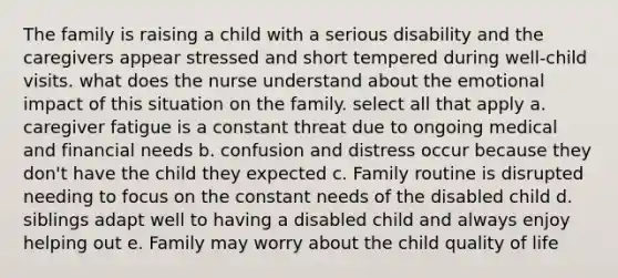 The family is raising a child with a serious disability and the caregivers appear stressed and short tempered during well-child visits. what does the nurse understand about the emotional impact of this situation on the family. select all that apply a. caregiver fatigue is a constant threat due to ongoing medical and financial needs b. confusion and distress occur because they don't have the child they expected c. Family routine is disrupted needing to focus on the constant needs of the disabled child d. siblings adapt well to having a disabled child and always enjoy helping out e. Family may worry about the child quality of life