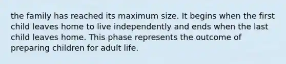 the family has reached its maximum size. It begins when the first child leaves home to live independently and ends when the last child leaves home. This phase represents the outcome of preparing children for adult life.