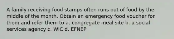 A family receiving food stamps often runs out of food by the middle of the month. Obtain an emergency food voucher for them and refer them to a. congregate meal site b. a social services agency c. WIC d. EFNEP