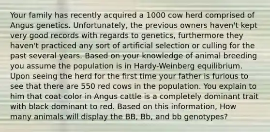 Your family has recently acquired a 1000 cow herd comprised of Angus genetics. Unfortunately, the previous owners haven't kept very good records with regards to genetics, furthermore they haven't practiced any sort of artificial selection or culling for the past several years. Based on your knowledge of animal breeding you assume the population is in Hardy-Weinberg equilibrium. Upon seeing the herd for the first time your father is furious to see that there are 550 red cows in the population. You explain to him that coat color in Angus cattle is a completely dominant trait with black dominant to red. Based on this information, How many animals will display the BB, Bb, and bb genotypes?