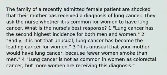 The family of a recently admitted female patient are shocked that their mother has received a diagnosis of lung cancer. They ask the nurse whether it is common for women to have lung cancer. What is the nurse's best response? 1 "Lung cancer has the second highest incidence for both men and women." 2 "Sadly, it is not that unusual; lung cancer has become the leading cancer for women." 3 "It is unusual that your mother would have lung cancer, because fewer women smoke than men." 4 "Lung cancer is not as common in women as colorectal cancer, but more women are receiving this diagnosis."