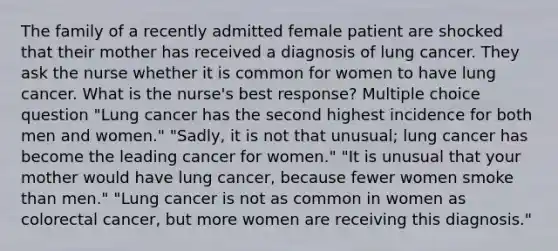 The family of a recently admitted female patient are shocked that their mother has received a diagnosis of lung cancer. They ask the nurse whether it is common for women to have lung cancer. What is the nurse's best response? Multiple choice question "Lung cancer has the second highest incidence for both men and women." "Sadly, it is not that unusual; lung cancer has become the leading cancer for women." "It is unusual that your mother would have lung cancer, because fewer women smoke than men." "Lung cancer is not as common in women as colorectal cancer, but more women are receiving this diagnosis."